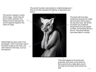 The women has also been placed on a black background, I
think is to further represent the feeling of depression and
sorrow
The women is placed in centre
of the image , maybe they did
this to further represent the
feeling of sorrow because the
women appears trapped in the
centre of image

This photo will have been
conditional, because the model
will have been told to pose in
the way they have. Not all fine
art photos are conditional
though because some people
consider just everyday life as a
fine art. This photo will also
have been taken in a studio

Artificial light has been used in this
photograph, I think it has been used in
this photo to light up the mask, and
other features of the body such as
the hipbones .

There also appears to be some postproduction work done on this photo as
there seems to be a slight glow around
the mask and the body of the women as
well.

19

 