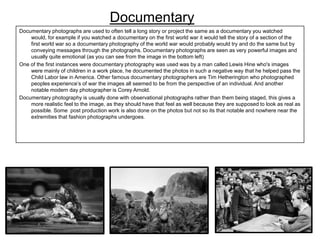 Documentary
Documentary photographs are used to often tell a long story or project the same as a documentary you watched
would, for example if you watched a documentary on the first world war it would tell the story of a section of the
first world war so a documentary photography of the world war would probably would try and do the same but by
conveying messages through the photographs. Documentary photographs are seen as very powerful images and
usually quite emotional (as you can see from the image in the bottom left)
One of the first instances were documentary photography was used was by a man called Lewis Hine who's images
were mainly of children in a work place, he documented the photos in such a negative way that he helped pass the
Child Labor law in America. Other famous documentary photographers are Tim Hetherington who photographed
peoples experience’s of war the images all seemed to be from the perspective of an individual. And another
notable modern day photographer is Corey Arnold.
Documentary photography is usually done with observational photographs rather than them being staged, this gives a
more realistic feel to the image, as they should have that feel as well because they are supposed to look as real as
possible. Some post production work is also done on the photos but not so its that notable and nowhere near the
extremities that fashion photographs undergoes.

 