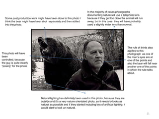 Some post production work might have been done to this photo I
think the bear might have been shot separately and then edited
into the photo.

In the majority of cases photographs
documenting nature will use a telephoto lens
because if they get too close the animal will run
away, but in this case they will have probably
used a slightly wider lens than normal.

The rule of thirds also
applies to this
photograph as one of
the man’s eyes are at
one of the points and
also the bear will fall near
another one of the points
in which the rule talks
about.

This photo will have
been
controlled, because
the guy is quite clearly
“posing” for the photo

Natural lighting has definitely been used in this photo, because they are
outside and it’s a very nature orientated photo, so it needs to looks as
natural as possible and if they started including lots of artificial lighting it
would start to look un-natural.
21

 