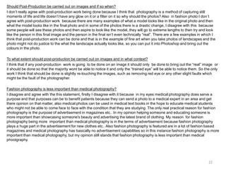 Should Post-Production be carried out on images and if so when?
I don’t really agree with post-production work being done because I think that photography is a method of capturing still
moments of life and life doesn’t have any glow on it or a filter on it so why should the photos? Also in fashion photo I don’t
agree with post-production work because there are many examples of what a model looks like in the original photo and then
what the model looks like in the final photo and in some of the photos there is a drastic change, I disagree with this because
some people will see these photos and then aspire to look like the model, they will go to extreme lengths to then try and look
like the person in this final image and the person in the final isn’t even technically “real”. There are a few examples in which I
think that post-production work can be done and that is in the example of fine art when you take photos of landscapes and the
photo might not do justice to the what the landscape actually looks like, so you can put it into Photoshop and bring out the
colours in the photo.
To what extent should post-production be carried out on images and in what context?
I think that if any post-production work is going to be done on an image it should only be done to bring out the “real” image or
it should be done so that the majority wont be able to notice it and only the “trained eye” will be able to notice them. So the only
work I think that should be done is slightly re-touching the images, such as removing red eye or any other slight faults which
might be the fault of the photographer.
Fashion photography is less important than medical photography?
I disagree and agree with the this statement, firstly I disagree with it because in my eyes medical photography does serve a
purpose and that purposes can be to benefit patients because they can send a photo to a medical expert in an area and get
there opinion on that matter, also medical photos can be used in medical text books in the hope to educate medical students
who might not be able to come face to face with the condition that they are studying. The only real practical reason for fashion
photography is the purpose of advertisement in magazines etc.. In my opinion helping someone and educating someone is
more important than showcasing someone's beauty and advertising the latest brand of clothing. My reason for fashion
photography being more important than medical photography is in the terms of advertisement because fashion photography
plays a huge part in the advertisement for new clothes etc.. Also fashion photography is featured are in a lot of fashion based
magazines and medical photography has basically no advertisement capabilities so in this instance fashion photography is more
important than medical photography, but my opinion still stands that fashion photography is less important than medical
phootgraphy.

22

 
