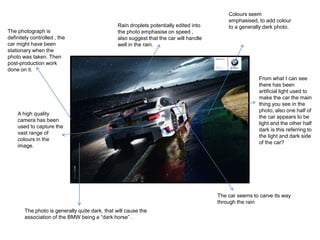 The photograph is
definitely controlled , the
car might have been
stationary when the
photo was taken. Then
post-production work
done on it.

Rain droplets potentially edited into
the photo emphasise on speed ,
also suggest that the car will handle
well in the rain.

A high quality
camera has been
used to capture the
vast range of
colours in the
image.

Colours seem
emphasised, to add colour
to a generally dark photo.

From what I can see
there has been
artificial light used to
make the car the main
thing you see in the
photo, also one half of
the car appears to be
light and the other half
dark is this referring to
the light and dark side
of the car?

The car seems to carve its way
through the rain
The photo is generally quite dark, that will cause the
association of the BMW being a “dark horse” .

 