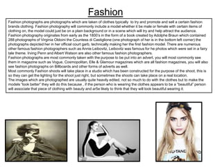 Fashion
Fashion photographs are photographs which are taken of clothes typically to try and promote and sell a certain fashion
brands clothing. Fashion photography will commonly include a model whether it be male or female with certain items of
clothing on, the model could just be on a plain background or in a scene which will try and help attract the audience.
Fashion photography originates from early as the 1800’s in the form of a book created by Adolphe Braun which contained
288 photographs of Virginia Oldoini the Countess di Castiglione (one photograph of her is in the bottom left corner) the
photographs depicted her in her official court garb, technically making her the first fashion model. There are numerous
other famous fashion photographers such as Annie Leibovitz, Leibovitz was famous for he photos which were set in a fairy
tale theme. Irving Penn and Albert Watson are also other famous fashion photographers.
Fashion photographs are most commonly taken with the purpose to be put into an advert, you will most commonly see
them in magazine such as Vogue, Cosmopolitan, Elle & Glamour magazines which are all fashion magazines, you will also
see fashion photographs on Billboards and other forms of adverts as well.
Most commonly Fashion shoots will take place in a studio which has been constructed for the purpose of the shoot, this is
so they can get the lighting for the shoot just right, but sometimes the shoots can take place on a real location.
The images which are photographed are usually quite heavily edited, not so much to do with the clothes but to make the
models “look better” they will do this because , if the person who is wearing the clothes appears to be a “beautiful” person
will associate that piece of clothing with beauty and ar5e likely to think that they will look beautiful wearing it.

 