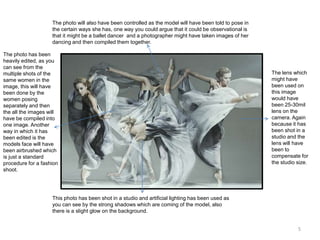 The photo will also have been controlled as the model will have been told to pose in
the certain ways she has, one way you could argue that it could be observational is
that it might be a ballet dancer and a photographer might have taken images of her
dancing and then compiled them together.
The photo has been
heavily edited, as you
can see from the
multiple shots of the
same women in the
image, this will have
been done by the
women posing
separately and then
the all the images will
have be compiled into
one image. Another
way in which it has
been edited is the
models face will have
been airbrushed which
is just a standard
procedure for a fashion
shoot.

The lens which
might have
been used on
this image
would have
been 25-30mil
lens on the
camera. Again
because it has
been shot in a
studio and the
lens will have
been to
compensate for
the studio size.

This photo has been shot in a studio and artificial lighting has been used as
you can see by the strong shadows which are coming of the model, also
there is a slight glow on the background.
5

 