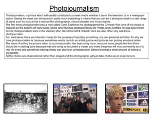Photojournalism
Photojournalism, is photos which will usually contribute to a news media whether it be on the television or in a newspaper
article. Seeing the news can be based on pretty much everything it means that you can be a photojournalist in a vast range
of areas such as you can be a war/conflict photographer, natural disaster and music events.
The first know photojournalist was a man called Carol Szathmari he photographed the Crimean War (one of his photos is
featured on the bottom left hand side). Some other famous photojournalists are Phillip Jones Griffiths he was best known
for his photojournalism work in the Vietnam War .David Burnett & Robert Frank are also other very well know
photojournalist.
As I said above there are intended mainly for the purpose of reporting something, my own personal definition for why we
have photojournalism is, because sometimes words cant do an article justice and pictures can portray emotions better.
The issue of editing the photos taken by a photojournalist has been a big issue, because some people feel that there
should be no editing done because they are trying to document a matter and make the photo will most commonly be of a
real life event and sometimes editing photos can give it an unrealistic feel. Others feel that a small amount of editing is
acceptable.
All the photos are observational rather than staged and the photographer will just take photos as an event occurs

 