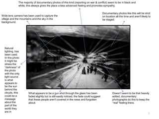 The majority of documentary photos of this kind (reporting on war & conflict) seem to be in black and
white, this always gives the place a less advanced feeling and promotes sympathy.

Wide lens camera has been used to capture the
village and the mountains and the sky in the
background.

Natural
lighting, has
been used.
In this photo
it might be
stress the
“darkness” of
the photo
with the only
light source
is what
appears to
be the sun
behind the
clouds, this
could be a
message
about the
part of the
world they
are in

What appears to be a gun shot through the glass has been
faded slightly but is still easily noticed, the fade could suggest
that these people aren't covered in the news and forgotten
about.

Documentary photos like this will be shot
on location all the time and aren't likely to
be staged.

Doesn’t seem to be that heavily
edited, documentary
photographs do this to keep the
“real” feeling there.

7

 