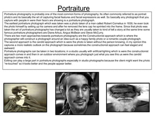 Portraiture
Portraiture photography is probably one of the most common forms of photography. Its often commonly referred to as portrait
photo’s and its basically the art of capturing facial features and facial expressions as well. So basically any photograph that you
capture with people in were their face’s are showing is a portraiture photograph.
The earliest portraiture photograph which was taken was a photo taken of a man called Robert Cornelius in 1839, he even took
the photo himself by setting up his camera and after he removed the lens cap he sprinted into the frame. Since that photo was
taken the art of portraiture photographs has changed a lot as they are usually taken to kind of tell a story at the same time some
famous portraiture photographers are Diane Arbus, Angus McBean and Steve McCurry.
There are two main approaches towards portraiture photography are the Constructionist approach which is where the
photographer will construct a photograph around an idea such as a happy family photo or a romantic couple photograph.
The second approach is the candid approach which is were the photo is taken without the person knowing, in my opinion this
captures a more realistic outlook on the photograph because sometimes the constructionist approach can feel staged and
awkward.
Portraiture photographs can be taken in two locations; in a studio usually with artificial lighting which is were the constructionist
approach comes in and then in an outdoor environment where you photograph just what you see this us were the candid
approach comes into it.
Editing can play a large part in portraiture photographs especially in studio photographs because the client might want the photo
“re-touched” so it looks better and the people appear better.

 