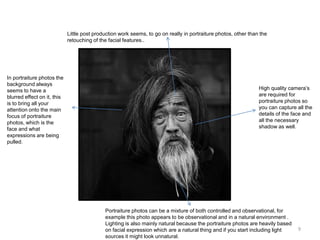 Little post production work seems, to go on really in portraiture photos, other than the
retouching of the facial features..

In portraiture photos the
background always
seems to have a
blurred effect on it, this
is to bring all your
attention onto the main
focus of portraiture
photos, which is the
face and what
expressions are being
pulled.

High quality camera’s
are required for
portraiture photos so
you can capture all the
details of the face and
all the necessary
shadow as well.

Portraiture photos can be a mixture of both controlled and observational, for
example this photo appears to be observational and in a natural environment .
Lighting is also mainly natural because the portraiture photos are heavily based
on facial expression which are a natural thing and if you start including light
sources it might look unnatural.

9

 