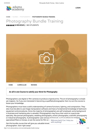 01/05/2018 Photography Bundle Training - Adams Academy
https://www.adamsacademy.com/course/photography-bundle-training/ 1/14
( 8 REVIEWS )
HOME / COURSE / PHOTOGRAPHY / PHOTOGRAPHY BUNDLE TRAINING
Photography Bundle Training
383 STUDENTS
An all in one Course to satisfy your thirst for Photography
Photographers use digital or lm cameras to produce original prints. The art of photography is simple
yet majestic. So if you are interested in becoming a quali ed photographer then try out this course to
boost your knowledge.
Photographers must have a solid understanding of camera functions, lighting, and composition. They
also must be able to use image manipulation software and have a fundamental knowledge of darkroom
equipment and procedures. Since the majority of photographers are self-employed, some background
in business and marketing also is valuable. Photographers may focus their work on a particular
specialty, like portrait photography, wedding photography, artistic photography, scienti c photography
or industrial photography. A photographer uses various techniques, such as enhancing lighting or using
specialized lters or lenses, to set the scene for lm or digital photographs.
Get this bundle course that will give you valuable knowledge on how to polish your skills as a
photographer. Start right away!
HOME CURRICULUM REVIEWS
LOGIN
Welcome back! Can I help you
with anything? 
 