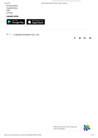 01/05/2018 Photography Bundle Training - Adams Academy
https://www.adamsacademy.com/course/photography-bundle-training/ 14/14
Privacy Policy
Cookie Policy
FAQ
Contact
COMING SOON
   
© ADAMS ACADEMY INC. LTD.
   
Welcome back! Can I help you
with anything? 
 