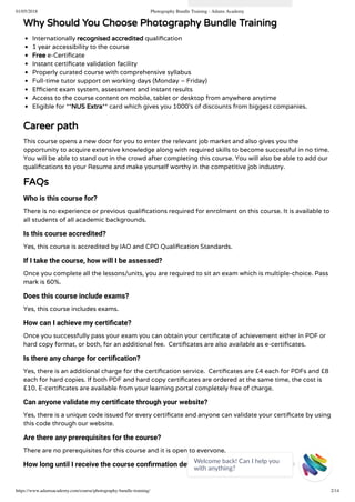 01/05/2018 Photography Bundle Training - Adams Academy
https://www.adamsacademy.com/course/photography-bundle-training/ 2/14
Why Should You Choose Photography Bundle Training
Internationally recognised accredited quali cation
1 year accessibility to the course
Free e-Certi cate
Instant certi cate validation facility
Properly curated course with comprehensive syllabus
Full-time tutor support on working days (Monday – Friday)
E cient exam system, assessment and instant results
Access to the course content on mobile, tablet or desktop from anywhere anytime
Eligible for **NUS Extra** card which gives you 1000’s of discounts from biggest companies.
Career path
This course opens a new door for you to enter the relevant job market and also gives you the
opportunity to acquire extensive knowledge along with required skills to become successful in no time.
You will be able to stand out in the crowd after completing this course. You will also be able to add our
quali cations to your Resume and make yourself worthy in the competitive job industry.
FAQs
Who is this course for?
There is no experience or previous quali cations required for enrolment on this course. It is available to
all students of all academic backgrounds.
Is this course accredited?
Yes, this course is accredited by IAO and CPD Quali cation Standards.
If I take the course, how will I be assessed?
Once you complete all the lessons/units, you are required to sit an exam which is multiple-choice. Pass
mark is 60%.
Does this course include exams?
Yes, this course includes exams.
How can I achieve my certiﬁcate?
Once you successfully pass your exam you can obtain your certi cate of achievement either in PDF or
hard copy format, or both, for an additional fee.  Certi cates are also available as e-certi cates.
Is there any charge for certiﬁcation?
Yes, there is an additional charge for the certi cation service.  Certi cates are £4 each for PDFs and £8
each for hard copies. If both PDF and hard copy certi cates are ordered at the same time, the cost is
£10. E-certi cates are available from your learning portal completely free of charge.
Can anyone validate my certiﬁcate through your website?
Yes, there is a unique code issued for every certi cate and anyone can validate your certi cate by using
this code through our website.
Are there any prerequisites for the course?
There are no prerequisites for this course and it is open to everyone.
How long until I receive the course conﬁrmation details?
Welcome back! Can I help you
with anything? 
 