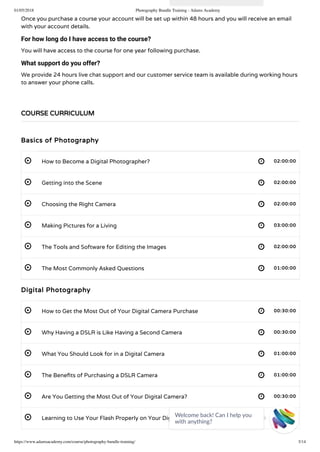01/05/2018 Photography Bundle Training - Adams Academy
https://www.adamsacademy.com/course/photography-bundle-training/ 3/14
 
 
 
 
 
 
 
 
 
 
 
 
Once you purchase a course your account will be set up within 48 hours and you will receive an email
with your account details.
For how long do I have access to the course?
You will have access to the course for one year following purchase.
What support do you offer?
We provide 24 hours live chat support and our customer service team is available during working hours
to answer your phone calls.
 
Basics of Photography
How to Become a Digital Photographer? 02:00:00
Getting into the Scene 02:00:00
Choosing the Right Camera 02:00:00
Making Pictures for a Living 03:00:00
The Tools and Software for Editing the Images 02:00:00
The Most Commonly Asked Questions 01:00:00
Digital Photography
How to Get the Most Out of Your Digital Camera Purchase 00:30:00
Why Having a DSLR is Like Having a Second Camera 00:30:00
What You Should Look for in a Digital Camera 01:00:00
The Bene ts of Purchasing a DSLR Camera 01:00:00
Are You Getting the Most Out of Your Digital Camera? 00:30:00
Learning to Use Your Flash Properly on Your Digital Camera 00:30:00
COURSE CURRICULUM
Welcome back! Can I help you
with anything? 
 