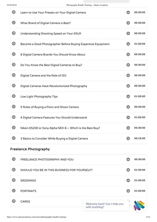 01/05/2018 Photography Bundle Training - Adams Academy
https://www.adamsacademy.com/course/photography-bundle-training/ 4/14
 
 
 
 
 
 
 
 
 
 
 
 
 
 
 
 
 
 
Learn to Use Your Presets on Your Digital Camera 00:30:00
What Brand of Digital Camera is Best? 00:30:00
Understanding Shooting Speed on Your DSLR 00:30:00
Become a Good Photographer Before Buying Expensive Equipment 01:00:00
8 Digital Camera Brands You Should Know About 00:30:00
Do You Know the Best Digital Cameras to Buy? 00:30:00
Digital Camera and the Role of ISO 00:30:00
Digital Cameras Have Revolutionized Photography 00:30:00
Low Light Photography Tips 01:00:00
5 Rules of Buying a Point and Shoot Camera 00:30:00
4 Digital Camera Features You Should Understand 01:00:00
Nikon D5200 or Sony Alpha NEX-6 – Which is the Best Buy? 00:30:00
3 Basics to Consider While Buying a Digital Camera 00:15:00
Freelance Photography
FREELANCE PHOTOGRAPHY AND YOU 00:30:00
SHOULD YOU BE IN THIS BUSINESS FOR YOURSELF? 01:00:00
WEDDINGS 01:00:00
PORTRAITS 01:00:00
CARDS 01:00:00
Welcome back! Can I help you
with anything? 
 