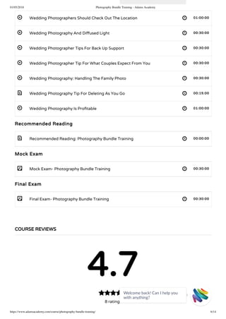 01/05/2018 Photography Bundle Training - Adams Academy
https://www.adamsacademy.com/course/photography-bundle-training/ 6/14
 
 
 
 
 
 
 
 
- 
- 
Wedding Photographers Should Check Out The Location 01:00:00
Wedding Photography And Di used Light 00:30:00
Wedding Photographer Tips For Back Up Support 00:30:00
Wedding Photographer Tip For What Couples Expect From You 00:30:00
Wedding Photography: Handling The Family Photo 00:30:00
Wedding Photography Tip For Deleting As You Go 00:15:00
Wedding Photography Is Pro table 01:00:00
Recommended Reading
Recommended Reading: Photography Bundle Training 00:00:00
Mock Exam
Mock Exam- Photography Bundle Training 00:30:00
Final Exam
Final Exam- Photography Bundle Training 00:30:00
COURSE REVIEWS
4.7
8 ratings
Welcome back! Can I help you
with anything? 
 