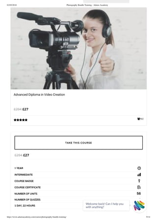 01/05/2018 Photography Bundle Training - Adams Academy
https://www.adamsacademy.com/course/photography-bundle-training/ 9/14
502
Advanced Diploma in Video Creation
£27£294

£27£294
1 YEAR
INTERMEDIATE
COURSE BADGE
COURSE CERTIFICATE
56NUMBER OF UNITS
2NUMBER OF QUIZZES
1 DAY, 22 HOURS
TAKE THIS COURSE
Welcome back! Can I help you
with anything? 
 