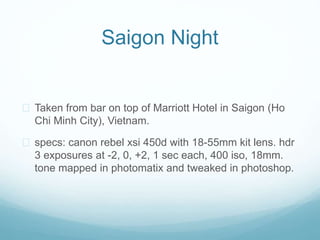 Saigon Night
? Taken from bar on top of Marriott Hotel in Saigon (Ho
Chi Minh City), Vietnam.
? specs: canon rebel xsi 450d with 18-55mm kit lens. hdr
3 exposures at -2, 0, +2, 1 sec each, 400 iso, 18mm.
tone mapped in photomatix and tweaked in photoshop.
 