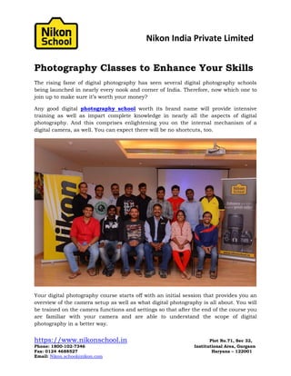 Nikon India Private Limited
https://www.nikonschool.in Plot No.71, Sec 32,
Phone: 1800-102-7346 Institutional Area, Gurgaon
Fax: 0124 4688527 Haryana – 122001
Email: Nikon.school@nikon.com
Photography Classes to Enhance Your Skills
The rising fame of digital photography has seen several digital photography schools
being launched in nearly every nook and corner of India. Therefore, now which one to
join up to make sure it’s worth your money?
Any good digital photography school worth its brand name will provide intensive
training as well as impart complete knowledge in nearly all the aspects of digital
photography. And this comprises enlightening you on the internal mechanism of a
digital camera, as well. You can expect there will be no shortcuts, too.
Your digital photography course starts off with an initial session that provides you an
overview of the camera setup as well as what digital photography is all about. You will
be trained on the camera functions and settings so that after the end of the course you
are familiar with your camera and are able to understand the scope of digital
photography in a better way.
 