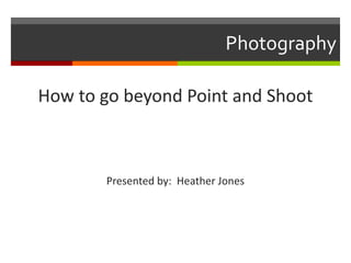 Photography
How to go beyond Point and Shoot

Presented by: Heather Jones

 