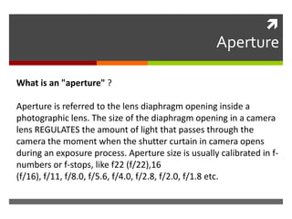 

Aperture
What is an "aperture" ?
Aperture is referred to the lens diaphragm opening inside a
photographic lens. The size of the diaphragm opening in a camera
lens REGULATES the amount of light that passes through the
camera the moment when the shutter curtain in camera opens
during an exposure process. Aperture size is usually calibrated in fnumbers or f-stops, like f22 (f/22),16
(f/16), f/11, f/8.0, f/5.6, f/4.0, f/2.8, f/2.0, f/1.8 etc.

 