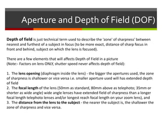 Aperture and Depth of Field (DOF)
Depth of field is just technical term used to describe the 'zone' of sharpness' between
nearest and furthest of a subject in focus (to be more exact, distance of sharp focus in
front and behind, subject on which the lens is focused).
There are a few elements that will affects Depth of Field in a picture
(Note:- Factors on lens ONLY, shutter speed never affects depth of field):
1. The lens opening (diaphragm inside the lens) - the bigger the apertures used, the zone
of sharpness is shallower or vice versa i.e. smaller aperture used will has extended depth
of field
2. The focal length of the lens (50mm as standard, 80mm above as telephoto; 35mm or
shorter as wide angle) wide angle lenses have extended field of sharpness than a longer
focal length telephoto lenses and/or longest reach focal length on your zoom lens), and
3. The distance from the lens to the subject - the nearer the subject is, the shallower the
zone of sharpness and vice versa.

 