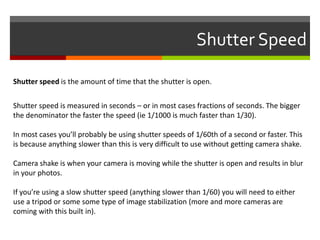 Shutter Speed
Shutter speed is the amount of time that the shutter is open.
Shutter speed is measured in seconds – or in most cases fractions of seconds. The bigger
the denominator the faster the speed (ie 1/1000 is much faster than 1/30).
In most cases you’ll probably be using shutter speeds of 1/60th of a second or faster. This
is because anything slower than this is very difficult to use without getting camera shake.
Camera shake is when your camera is moving while the shutter is open and results in blur
in your photos.
If you’re using a slow shutter speed (anything slower than 1/60) you will need to either
use a tripod or some some type of image stabilization (more and more cameras are
coming with this built in).

 