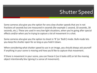 Shutter Speed
Some cameras also give you the option for very slow shutter speeds that are in not
fractions of seconds but are measured in seconds (for example 1 second, 10 seconds, 30
seconds, etc.). These are used in very low light situations, when you’re going after special
effects and/or when you’re trying to capture a lot of movement in a shot.
Some cameras also give you the option to shoot in ‘B’ (or ‘Bulb’) mode. Bulb mode lets
you keep the shutter open for as long as you hold it down.
When considering what shutter speed to use in an image, you should always ask yourself
if anything in your scene is moving and how you’d like to capture that movement.
If there is movement in your scene, you can freeze it (so it looks still) or let the moving
object intentionally blur (giving it a sense of movement).

 