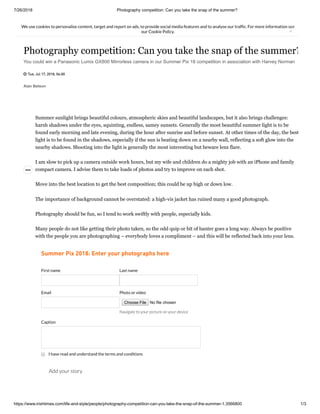 7/26/2018 Photography competition: Can you take the snap of the summer?
https://www.irishtimes.com/life-and-style/people/photography-competition-can-you-take-the-snap-of-the-summer-1.3566800 1/3
We use cookies to personalise content, target and report on ads, to provide social media features and to analyse our traf c. For more information see
our Cookie Policy. ×
Alan Betson
Photography competition: Can you take the snap of the summer?
You could win a Panasonic Lumix GX800 Mirrorless camera in our Summer Pix 18 competition in association with Harvey Norman
 Tue, Jul 17, 2018, 06:00
Catching a perfect moment in time. photograph: Nick Bradshaw

Summer sunlight brings beautiful colours, atmospheric skies and beautiful landscapes, but it also brings challenges:
harsh shadows under the eyes, squinting, endless, samey sunsets. Generally the most beautiful summer light is to be
found early morning and late evening, during the hour after sunrise and before sunset. At other times of the day, the best
light is to be found in the shadows, especially if the sun is beating down on a nearby wall, reflecting a soft glow into the
nearby shadows. Shooting into the light is generally the most interesting but beware lens flare.
I am slow to pick up a camera outside work hours, but my wife and children do a mighty job with an iPhone and family
compact camera. I advise them to take loads of photos and try to improve on each shot.
Move into the best location to get the best composition; this could be up high or down low.
The importance of background cannot be overstated: a high-vis jacket has ruined many a good photograph.
Photography should be fun, so I tend to work swiftly with people, especially kids.
Many people do not like getting their photo taken, so the odd quip or bit of banter goes a long way. Always be positive
with the people you are photographing – everybody loves a compliment – and this will be reflected back into your lens.
Summer Pix 2018: Enter your photographs here
First name Last name
Email Photo or video
No file chosenChoose File
Navigate to your picture on your device
Caption
Add your story
I have read and understand the terms and conditions
 