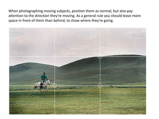 When photographing moving subjects, position them as normal, but also pay
attention to the direction they're moving. As a general rule you should leave more
space in front of them than behind, to show where they're going.
 