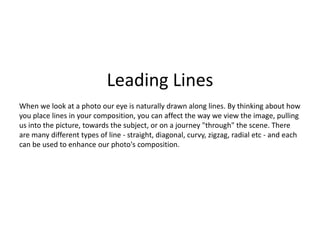 Leading Lines
When we look at a photo our eye is naturally drawn along lines. By thinking about how
you place lines in your composition, you can affect the way we view the image, pulling
us into the picture, towards the subject, or on a journey "through" the scene. There
are many different types of line - straight, diagonal, curvy, zigzag, radial etc - and each
can be used to enhance our photo's composition.
 