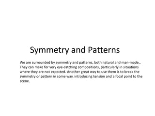 Symmetry and Patterns
We are surrounded by symmetry and patterns, both natural and man-made.,
They can make for very eye-catching compositions, particularly in situations
where they are not expected. Another great way to use them is to break the
symmetry or pattern in some way, introducing tension and a focal point to the
scene.
 