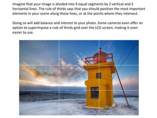 Imagine that your image is divided into 9 equal segments by 2 vertical and 2
horizontal lines. The rule of thirds says that you should position the most important
elements in your scene along these lines, or at the points where they intersect.
Doing so will add balance and interest to your photo. Some cameras even offer an
option to superimpose a rule of thirds grid over the LCD screen, making it even
easier to use.
 