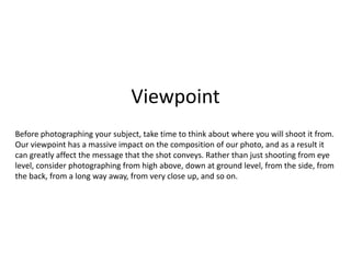 Viewpoint
Before photographing your subject, take time to think about where you will shoot it from.
Our viewpoint has a massive impact on the composition of our photo, and as a result it
can greatly affect the message that the shot conveys. Rather than just shooting from eye
level, consider photographing from high above, down at ground level, from the side, from
the back, from a long way away, from very close up, and so on.
 