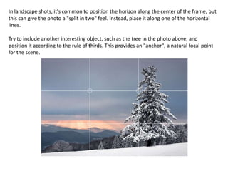 In landscape shots, it's common to position the horizon along the center of the frame, but
this can give the photo a "split in two" feel. Instead, place it along one of the horizontal
lines.
Try to include another interesting object, such as the tree in the photo above, and
position it according to the rule of thirds. This provides an "anchor", a natural focal point
for the scene.
 