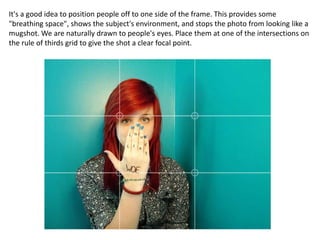 It's a good idea to position people off to one side of the frame. This provides some
"breathing space", shows the subject's environment, and stops the photo from looking like a
mugshot. We are naturally drawn to people's eyes. Place them at one of the intersections on
the rule of thirds grid to give the shot a clear focal point.
 