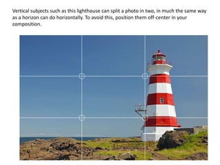 Vertical subjects such as this lighthouse can split a photo in two, in much the same way
as a horizon can do horizontally. To avoid this, position them off-center in your
composition.
 