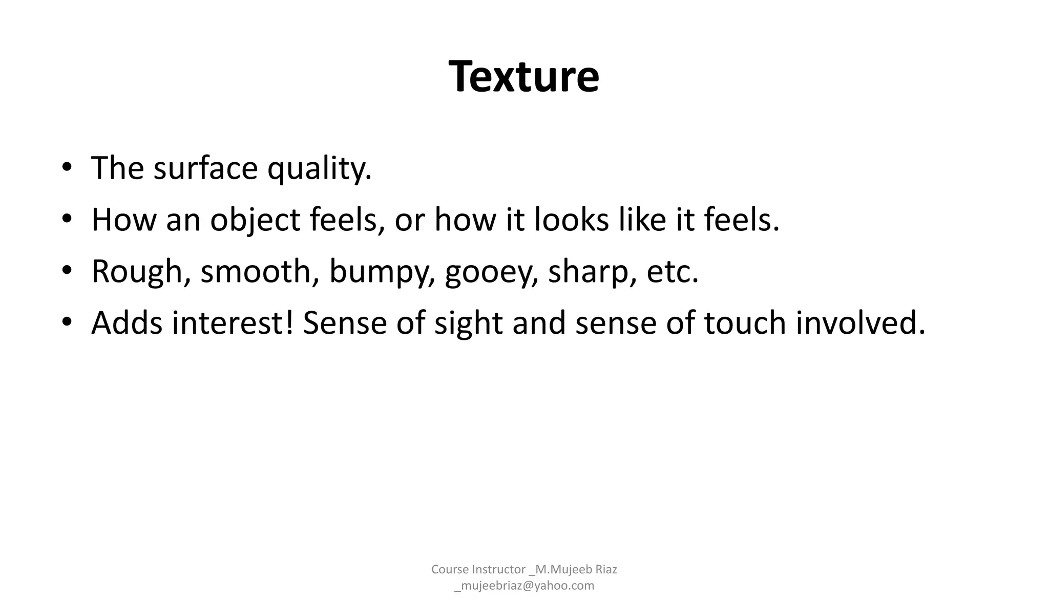 Texture
• The surface quality.
• How an object feels, or how it looks like it feels.
• Rough, smooth, bumpy, gooey, sharp, etc.
• Adds interest! Sense of sight and sense of touch involved.
Course Instructor _M.Mujeeb Riaz
_mujeebriaz@yahoo.com
 