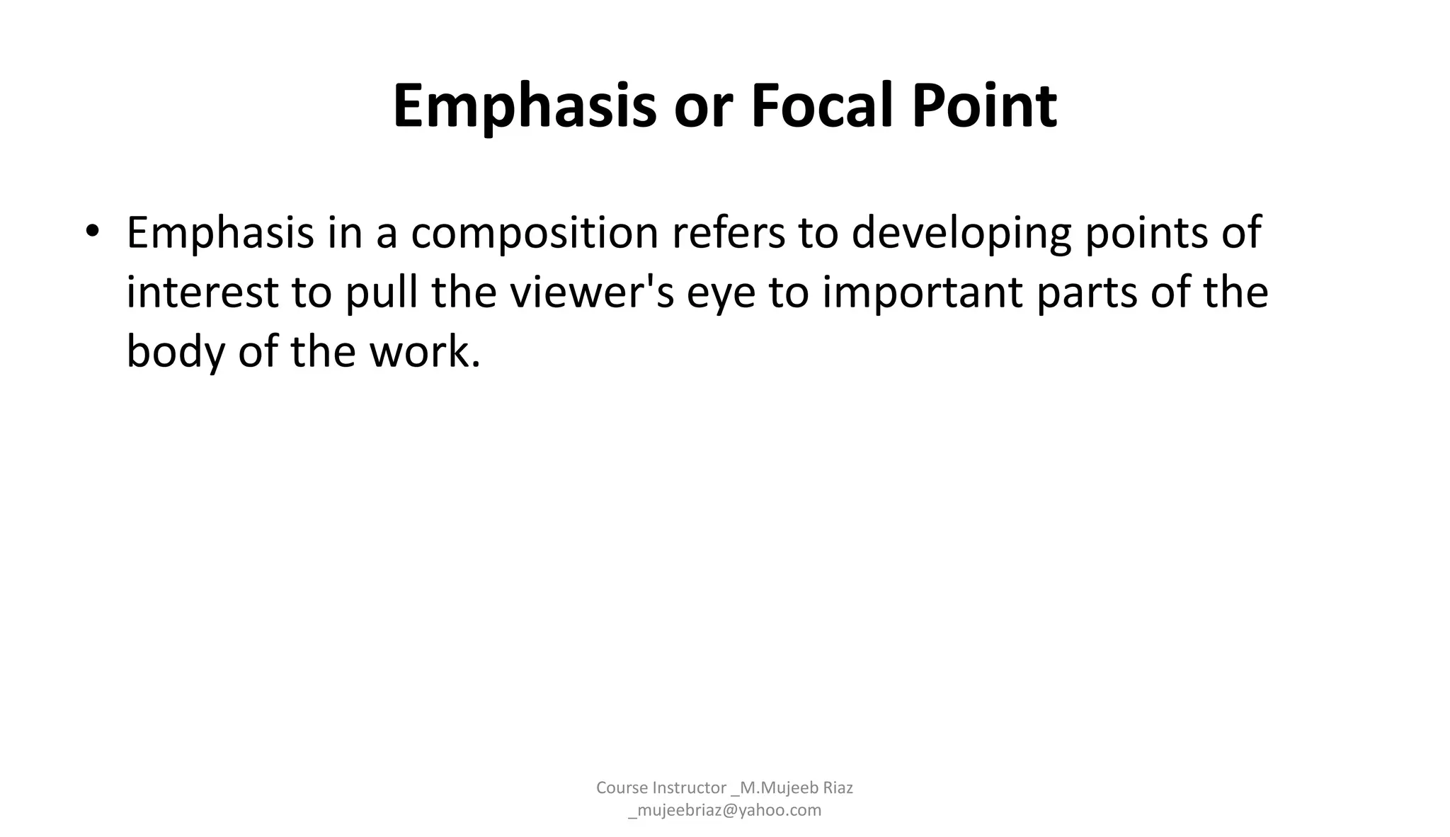 Emphasis or Focal Point
• Emphasis in a composition refers to developing points of
interest to pull the viewer's eye to important parts of the
body of the work.
Course Instructor _M.Mujeeb Riaz
_mujeebriaz@yahoo.com
 