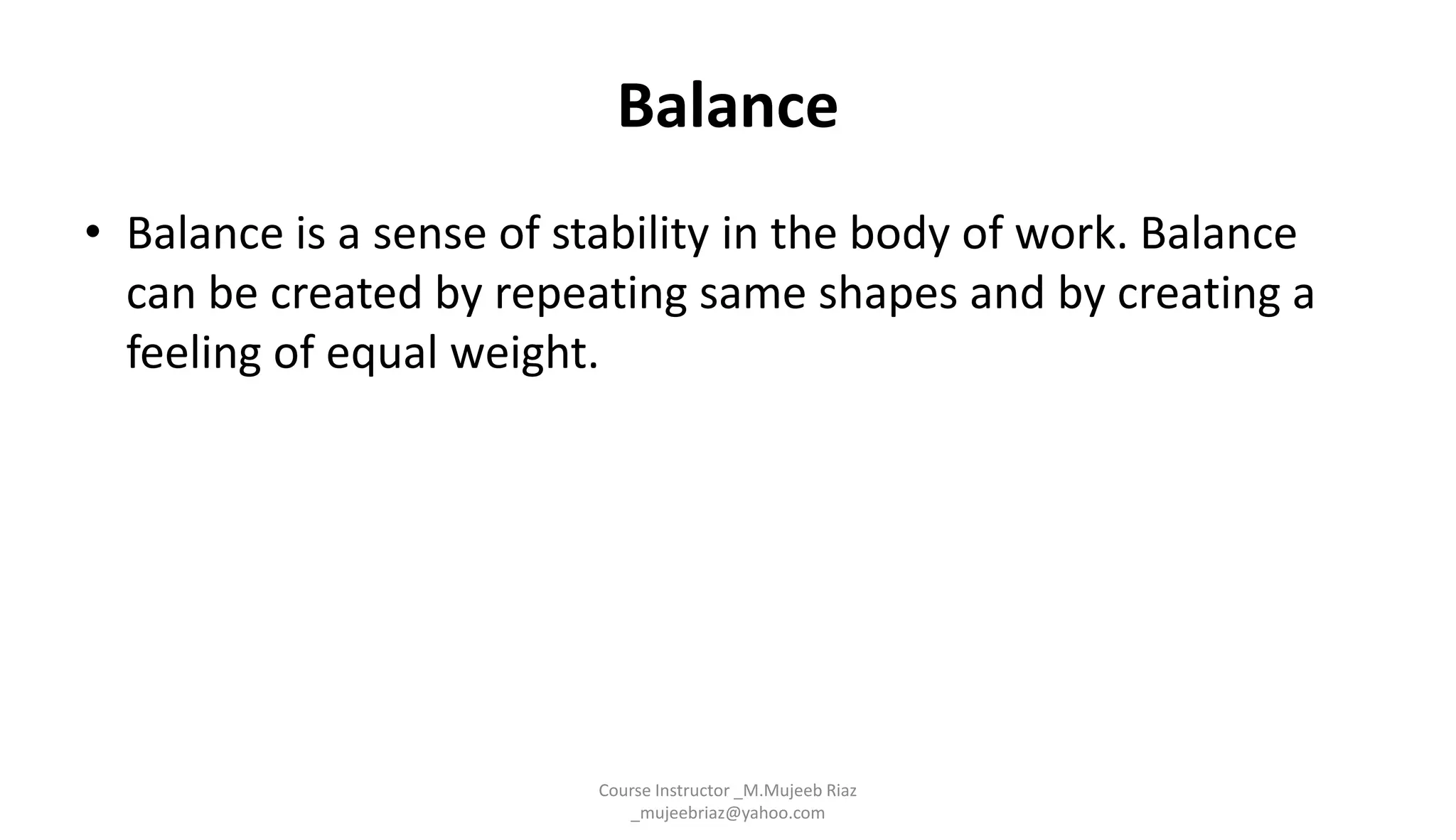 Balance
• Balance is a sense of stability in the body of work. Balance
can be created by repeating same shapes and by creating a
feeling of equal weight.
Course Instructor _M.Mujeeb Riaz
_mujeebriaz@yahoo.com
 