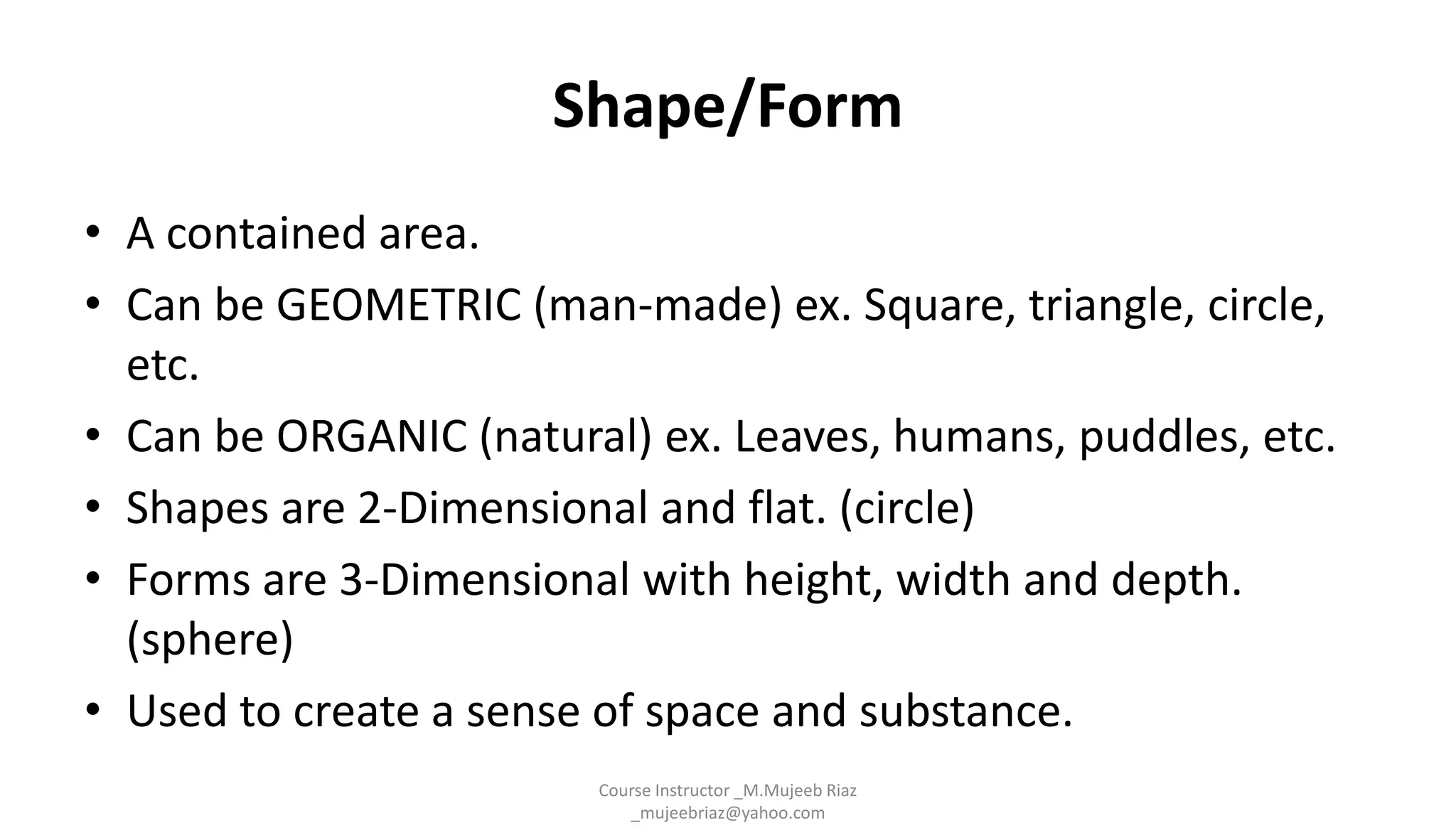 Shape/Form
• A contained area.
• Can be GEOMETRIC (man-made) ex. Square, triangle, circle,
etc.
• Can be ORGANIC (natural) ex. Leaves, humans, puddles, etc.
• Shapes are 2-Dimensional and flat. (circle)
• Forms are 3-Dimensional with height, width and depth.
(sphere)
• Used to create a sense of space and substance.
Course Instructor _M.Mujeeb Riaz
_mujeebriaz@yahoo.com
 