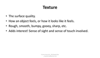 Texture
• The surface quality.
• How an object feels, or how it looks like it feels.
• Rough, smooth, bumpy, gooey, sharp, etc.
• Adds interest! Sense of sight and sense of touch involved.
Course Instructor _M.Mujeeb Riaz
_mujeebriaz@yahoo.com
 