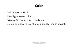 Color
• Artistic term is HUE
• Need light to see color.
• Primary, Secondary, Intermediates.
• Use color schemes to enhance appeal or make impact.
Course Instructor _M.Mujeeb Riaz
_mujeebriaz@yahoo.com
 