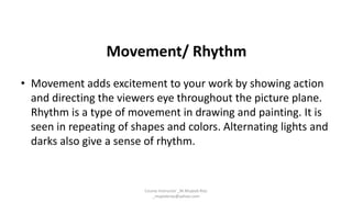 Movement/ Rhythm
• Movement adds excitement to your work by showing action
and directing the viewers eye throughout the picture plane.
Rhythm is a type of movement in drawing and painting. It is
seen in repeating of shapes and colors. Alternating lights and
darks also give a sense of rhythm.
Course Instructor _M.Mujeeb Riaz
_mujeebriaz@yahoo.com
 