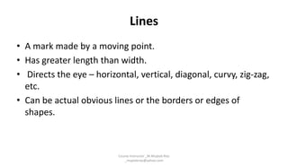 Lines
• A mark made by a moving point.
• Has greater length than width.
• Directs the eye – horizontal, vertical, diagonal, curvy, zig-zag,
etc.
• Can be actual obvious lines or the borders or edges of
shapes.
Course Instructor _M.Mujeeb Riaz
_mujeebriaz@yahoo.com
 