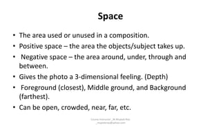 Space
• The area used or unused in a composition.
• Positive space – the area the objects/subject takes up.
• Negative space – the area around, under, through and
between.
• Gives the photo a 3-dimensional feeling. (Depth)
• Foreground (closest), Middle ground, and Background
(farthest).
• Can be open, crowded, near, far, etc.
Course Instructor _M.Mujeeb Riaz
_mujeebriaz@yahoo.com
 