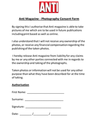 Anti Magazine - Photography Consent Form
By signing this I authorise that Anti magazine is able to take
pictures of me which are to be used in future publications
includingprint based as well as online.
I also understand that I will not receive any ownership of the
photos, or receive any financialcompensationregarding the
publishingof the taken photos.
I hereby release Anti magazine from liabilityfor any claims
by me or any other parties connected with me in regards to
the ownership and taking of the photographs.
Taken photos or informationwill not be used for any other
purpose than what they have been described for at the time
of taking.
Authorisation
First Name: _________________________
Surname: __________________________
Signature: ________________________
Date: ________ /__________ / ___________
 