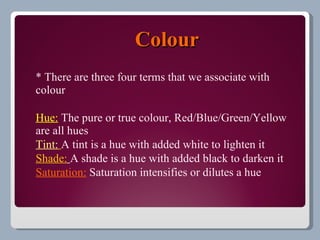 Colour
* There are three four terms that we associate with
colour

Hue: The pure or true colour, Red/Blue/Green/Yellow
are all hues
Tint: A tint is a hue with added white to lighten it
Shade: A shade is a hue with added black to darken it
Saturation: Saturation intensifies or dilutes a hue
 