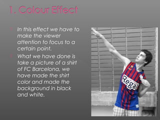    In this effect we have to
    make the viewer
    attention to focus to a
    certain point.
   What we have done is
    take a picture of a shirt
    of FC Barcelona, we
    have made the shirt
    color and made the
    background in black
    and white.
 