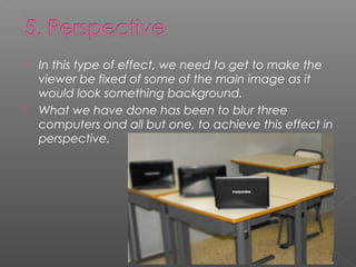    In this type of effect, we need to get to make the
    viewer be fixed of some of the main image as it
    would look something background.
   What we have done has been to blur three
    computers and all but one, to achieve this effect in
    perspective.
 