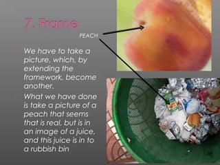 PEACH

   We have to take a
    picture, which, by
    extending the
    framework, become
    another.
   What we have done
    is take a picture of a
    peach that seems
    that is real, but is in
    an image of a juice,
    and this juice is in to
    a rubbish bin
 