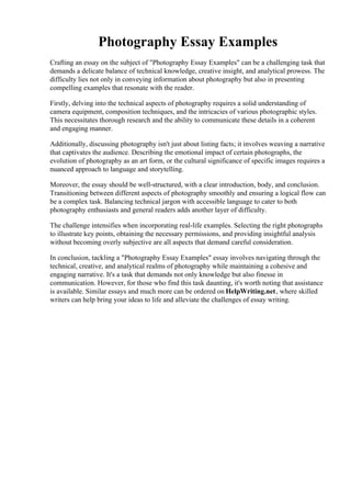 Photography Essay Examples
Crafting an essay on the subject of "Photography Essay Examples" can be a challenging task that
demands a delicate balance of technical knowledge, creative insight, and analytical prowess. The
difficulty lies not only in conveying information about photography but also in presenting
compelling examples that resonate with the reader.
Firstly, delving into the technical aspects of photography requires a solid understanding of
camera equipment, composition techniques, and the intricacies of various photographic styles.
This necessitates thorough research and the ability to communicate these details in a coherent
and engaging manner.
Additionally, discussing photography isn't just about listing facts; it involves weaving a narrative
that captivates the audience. Describing the emotional impact of certain photographs, the
evolution of photography as an art form, or the cultural significance of specific images requires a
nuanced approach to language and storytelling.
Moreover, the essay should be well-structured, with a clear introduction, body, and conclusion.
Transitioning between different aspects of photography smoothly and ensuring a logical flow can
be a complex task. Balancing technical jargon with accessible language to cater to both
photography enthusiasts and general readers adds another layer of difficulty.
The challenge intensifies when incorporating real-life examples. Selecting the right photographs
to illustrate key points, obtaining the necessary permissions, and providing insightful analysis
without becoming overly subjective are all aspects that demand careful consideration.
In conclusion, tackling a "Photography Essay Examples" essay involves navigating through the
technical, creative, and analytical realms of photography while maintaining a cohesive and
engaging narrative. It's a task that demands not only knowledge but also finesse in
communication. However, for those who find this task daunting, it's worth noting that assistance
is available. Similar essays and much more can be ordered on HelpWriting.net, where skilled
writers can help bring your ideas to life and alleviate the challenges of essay writing.
Photography Essay Examples Photography Essay Examples
 