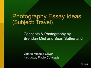 06/12/14 1
Photography Essay Ideas
(Subject: Travel)
Concepts & Photography by
Brendan Miel and Sean Sutherland
Valerie Michele Oliver
Instructor, Photo Concepts
 